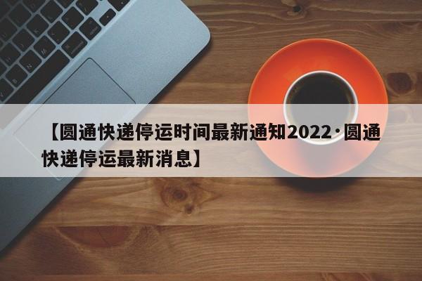 【圆通快递停运时间最新通知2022·圆通快递停运最新消息】