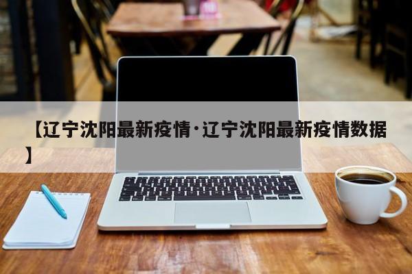 【辽宁沈阳最新疫情·辽宁沈阳最新疫情数据】