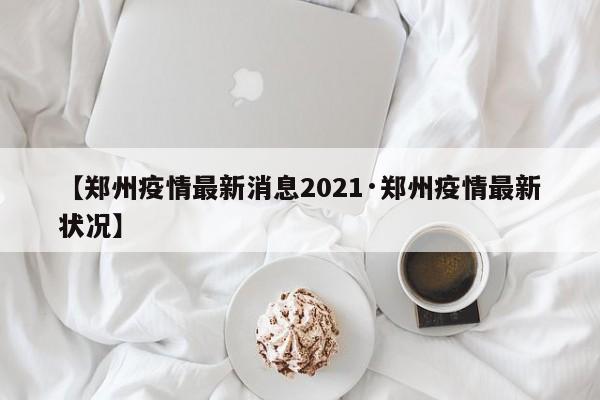 【郑州疫情最新消息2021·郑州疫情最新状况】
