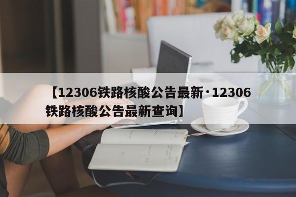 【12306铁路核酸公告最新·12306铁路核酸公告最新查询】
